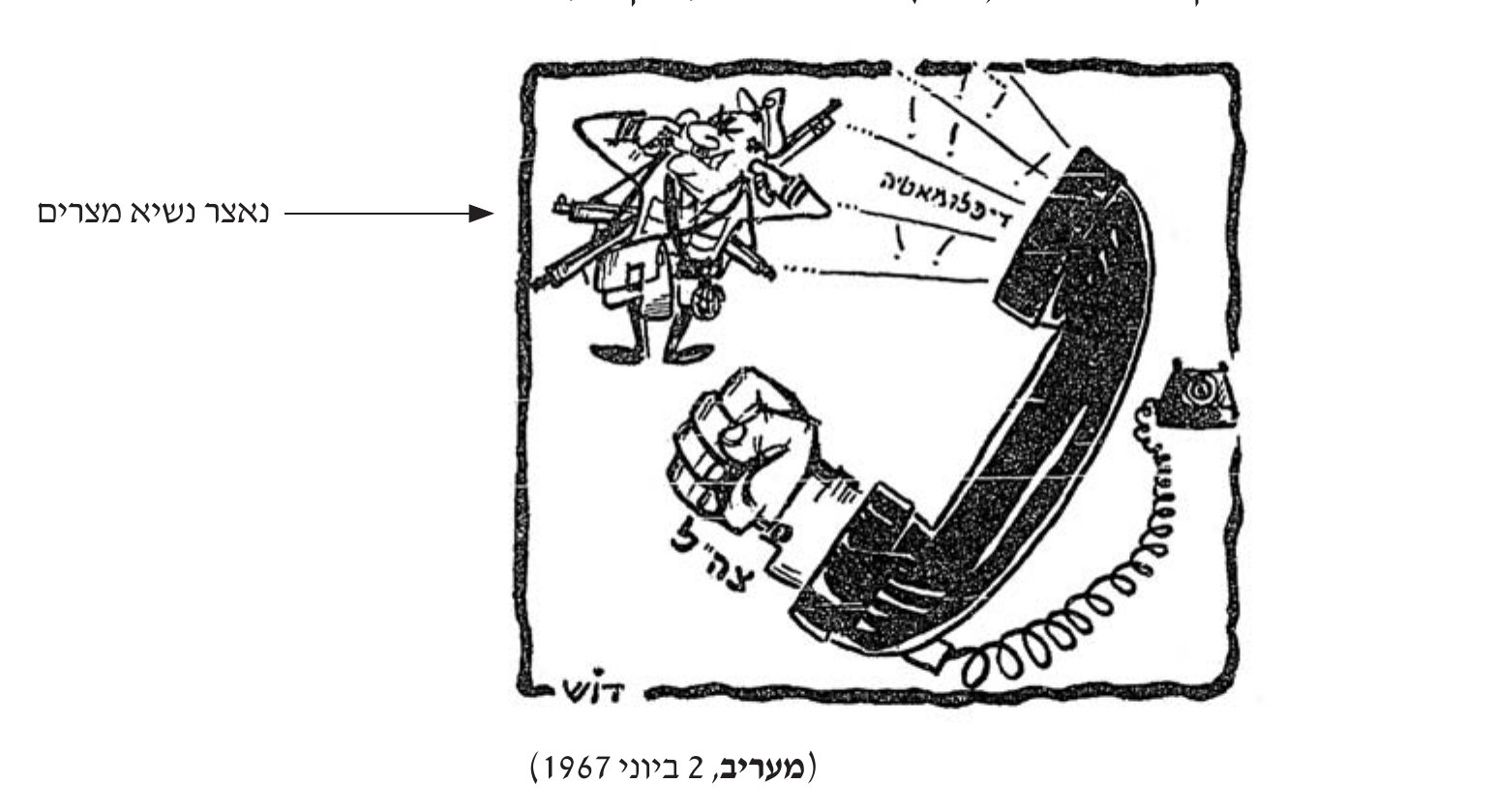 קריקטורה מאת קריאל גרדוש (דוש), מעריב, 2 ביוני 1967: נאצר, נשיא מצרים, לבוש מדים ועמוס כלי נשק, מפנה את גבו ואוטם את אוזניו בפני הקריאה «דיפלומטיה!» היוצאת מן הצד העליון של שפופרת טלפון ענקית. מן הצד התחתון של השפופרת יוצא אגרוף גדול, ועליו כתוב «צה״ל».