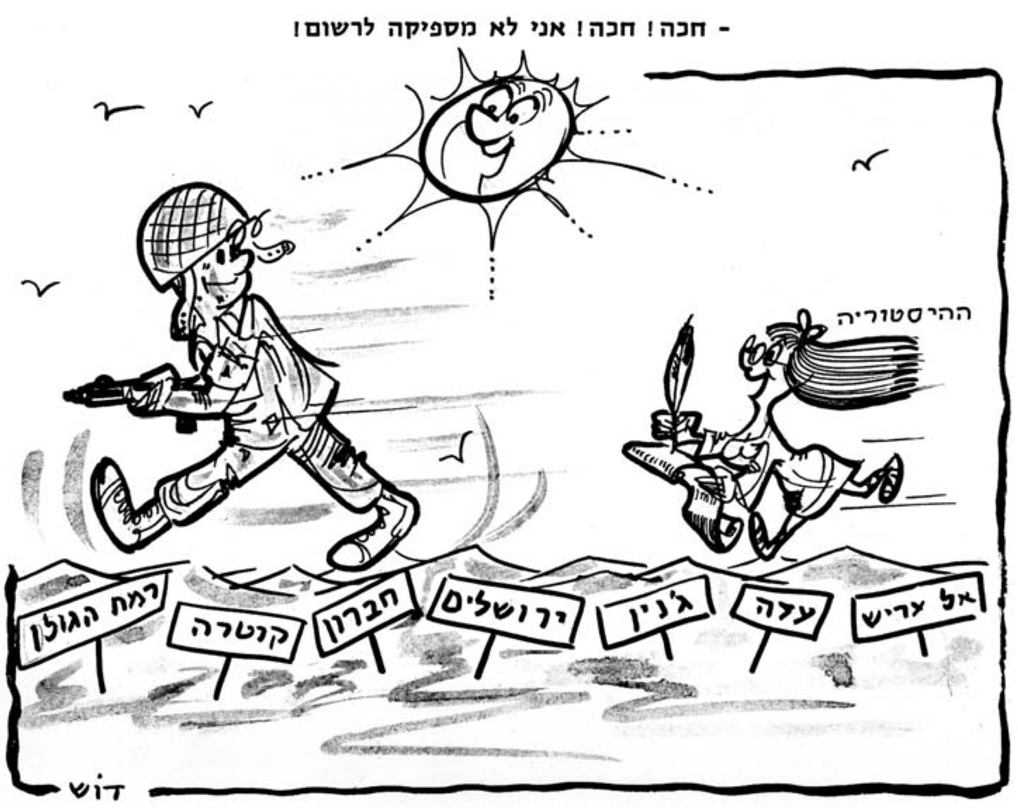 קריקטורה בשחור־לבן. מעל המסגרת הכיתוב: «- חכה! חכה! אני לא מספיקה לרשום!». חייל ישראלי צעיר בקסדת רשת, מחייך, צועד בצעד גדול קדימה ובידו תת־מקלע. מאחוריו רצה בהתנשפות דמות אישה קטנה, שיערה מתבדר, ובידיה נוצת כתיבה ומגילה ארוכה; לידה הכיתוב «ההיסטוריה». מעליהם שמש מחייכת וציפורים. לאורך הקרקע שורת שלטים: «רמת הגולן», «קוטרה», «חברון», «ירושלים», «ג'נין», «עזה», «אל עריש». בפינה חתימת המאייר «דוש».