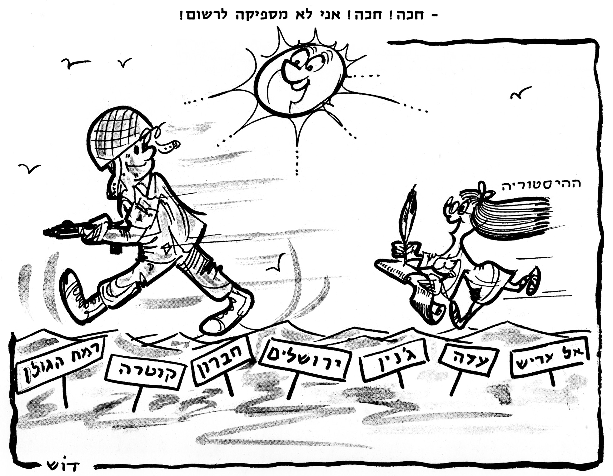 קריקטורה בשחור־לבן, חתומה «דוש» בפינה השמאלית התחתונה. מעל המסגרת כתוב: «- חכה! חכה! אני לא מספיקה לרשום!». משמאל צועד בצעדים גדולים ובחיוך חייל ישראלי בקסדת רשת, ובידיו תת־מקלע. מימין, מאחוריו, רצה אחריו בחיפזון דמות של אישה, ושערה מתבדר לאחור; מעליה כתוב «ההיסטוריה», ובידיה נוצת כתיבה ומגילה ארוכה שהיא כותבת עליה. בשמיים שמש מחייכת עם פרצוף, וציפורים. על הקרקע, לאורך הדרך, שורה של שלטים על מוטות, מימין לשמאל: «אל עריש», «עזה», «ג'נין», «ירושלים», «חברון», «קנטרה», «רמת הגולן».