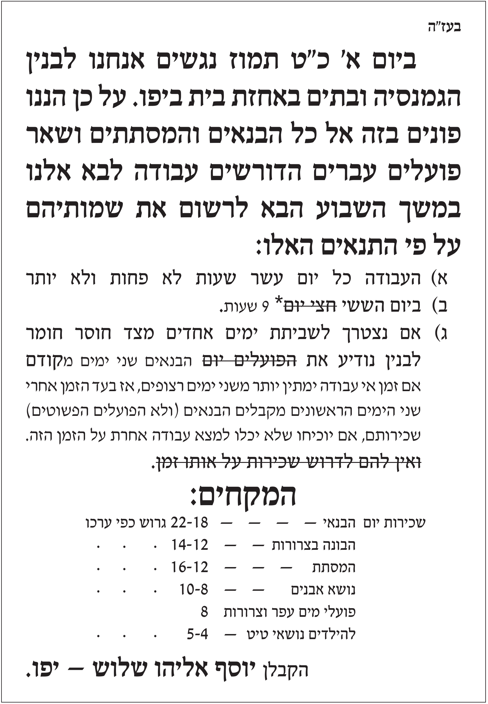 מודעה מודפסת בתוך מסגרת, עיבוד מודפס של מודעה משנת 1909. בראשה «בעז"ה». בכותרת גדולה: «ביום א' כ"ט תמוז נגשים אנחנו לבנין הגמנסיה ובתים באחזת בית ביפו. על כן הננו פונים בזה אל כל הבנאים והמסתתים ושאר פועלים עברים הדורשים עבודה לבא אלנו במשך השבוע הבא לרשום את שמותיהם על פי התנאים האלו:». אחריה שלושה תנאים: א) העבודה כל יום עשר שעות לא פחות ולא יותר; ב) ביום הששי – המילים «חצי יום» מחוקות בקו ובמקומן «9 שעות»; ג) אם נצטרך לשביתת ימים אחדים מצד חוסר חומר לבנין נודיע את – המילים «הפועלים יום» מחוקות – הבנאים שני ימים מקודם, ובאות קטנה יותר: אם זמן אי עבודה ימתין יותר משני ימים רצופים, הבנאים (ולא הפועלים הפשוטים) מקבלים שכירות אחרי שני הימים הראשונים אם יוכיחו שלא יכלו למצוא עבודה אחרת; המשפט «ואין להם לדרוש שכירות על אותו זמן.» מחוק כולו. כותרת «המקחים:» ורשימת שכר: שכירות יום הבנאי 18–22 גרוש כפי ערכו; הבונה בצרורות 12–14; המסתת 12–16; נושא אבנים 8–10; פועלי מים עפר וצרורות 8; להילדים נושאי טיט 4–5. בתחתית בכתב גדול: «הקבלן יוסף אליהו שלוש – יפו.»